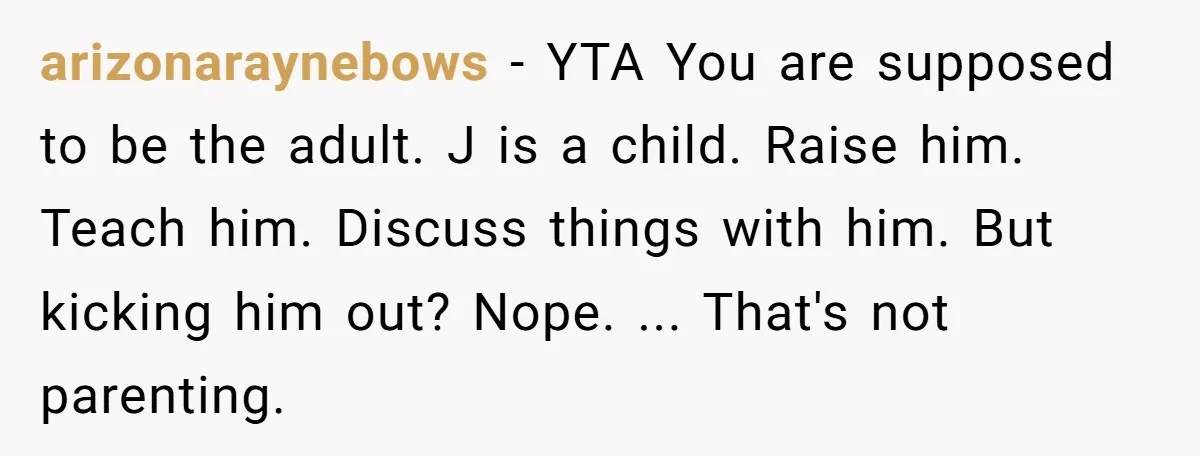 arizonaraynebows - YTA You are supposed to be the adult. J is a child. Raise him. Teach him. Discuss things with him. But kicking him out? Nope. ... That's not...