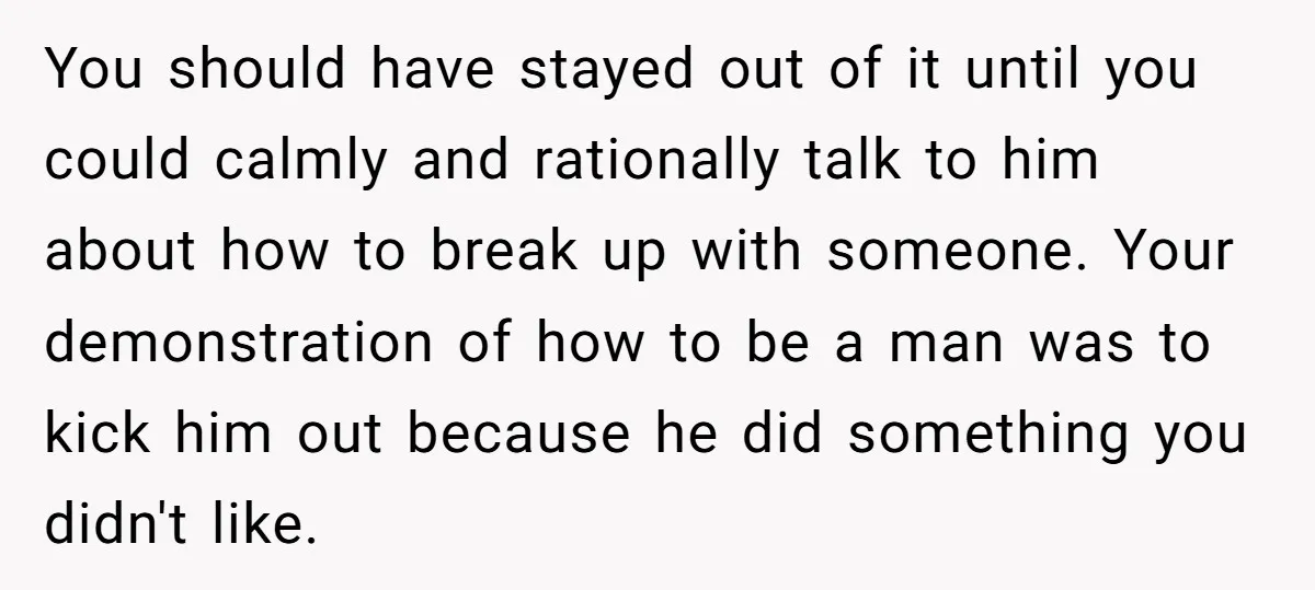 You should have stayed out of it until you could calmly and rationally talk to him about how to break up with someone. Your demonstration of how to be a...