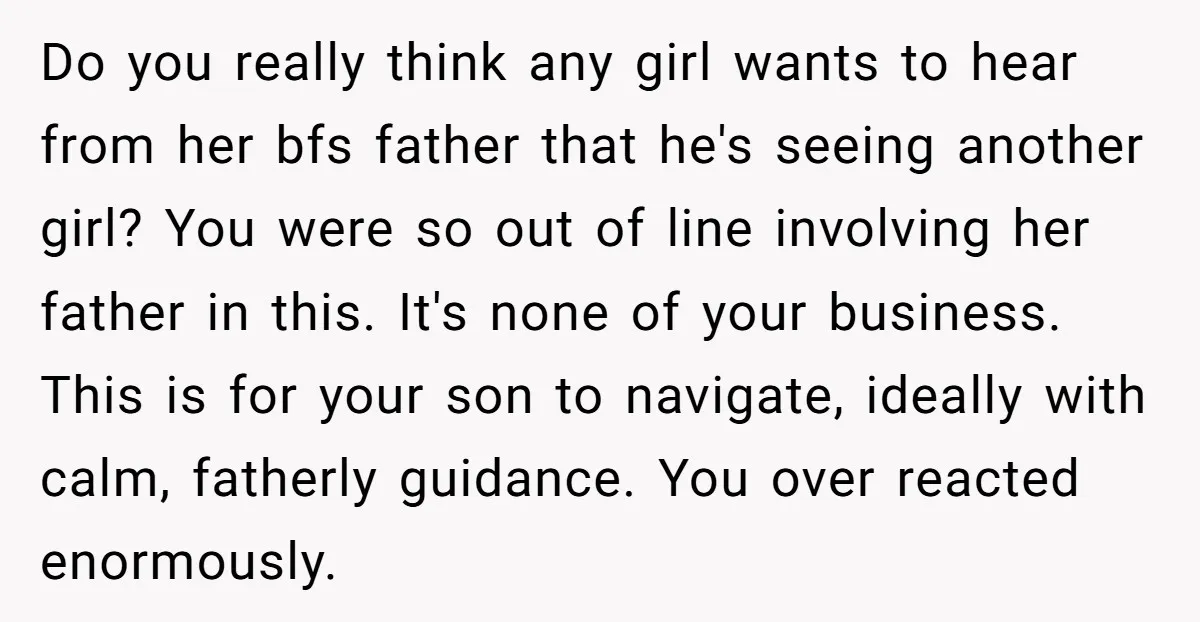 Do you really think any girl wants to hear from her bfs father that he's seeing another girl? You were so out of line involving her father in this. It's...