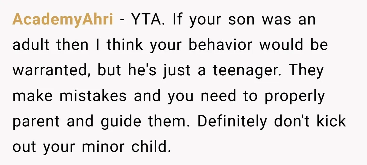 AcademyAhri - YTA. If your son was an adult then I think your behavior would be warranted, but he's just a teenager. They make mistakes and you need to properly...