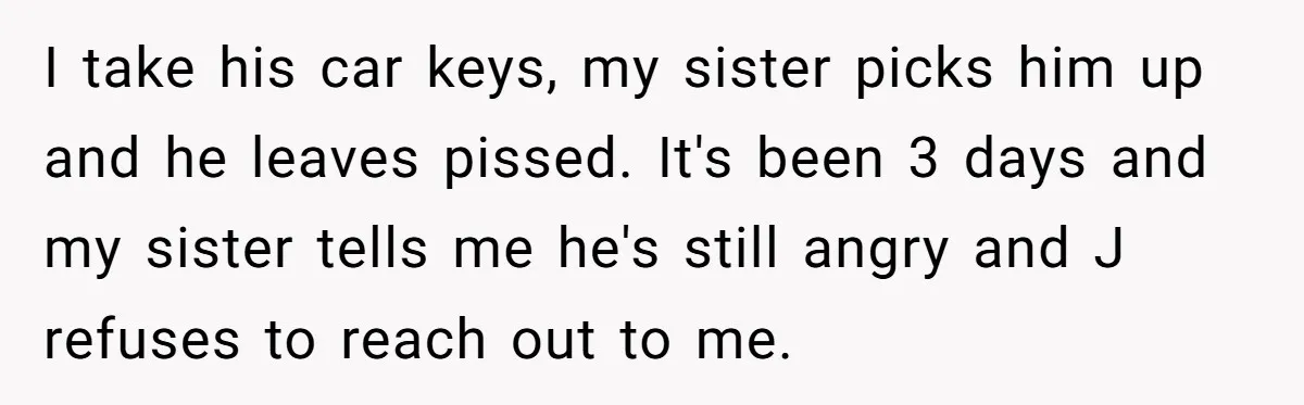 I take his car keys, my sister picks him up and he leaves pissed. It's been 3 days and my sister tells me he's still angry and J refuses to...