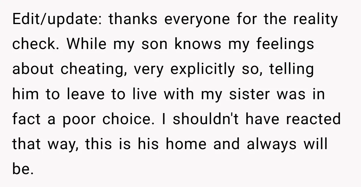 Edit/update: thanks everyone for the reality check. While my son knows my feelings about cheating, very explicitly so, telling him to leave to live with my sister was in fact...