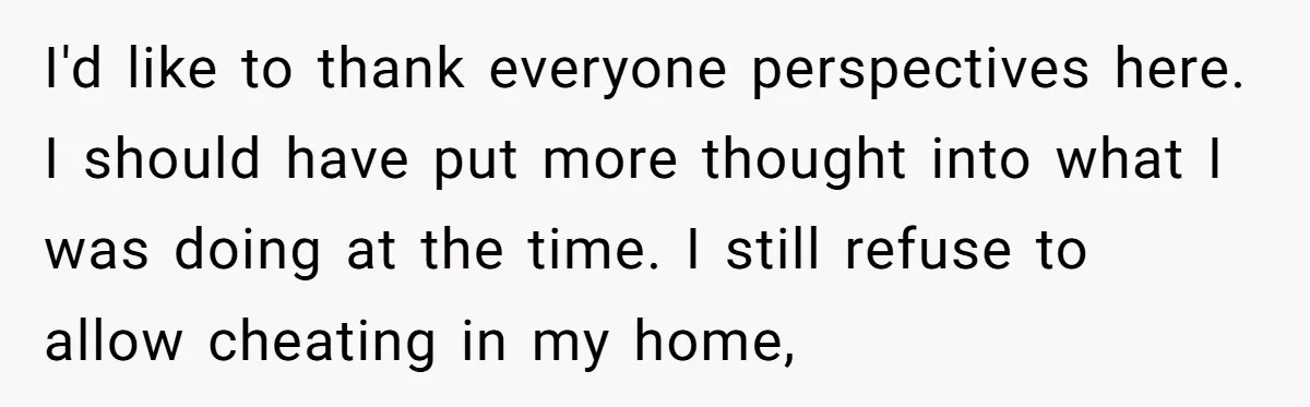 I'd like to thank everyone perspectives here. I should have put more thought into what I was doing at the time. I still refuse to allow cheating in my home,