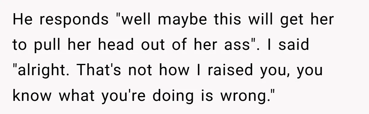 He responds "well maybe this will get her to pull her head out of her ass". I said "alright. That's not how I raised you, you know what you're doing...