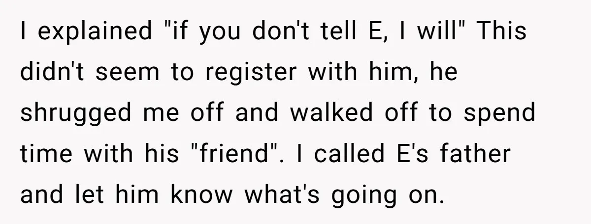 I explained "if you don't tell E, I will" This didn't seem to register with him, he shrugged me off and walked off to spend time with his "friend". I...