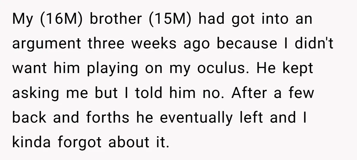 My (16M) brother (15M) had got into an argument three weeks ago because I didn't want him playing on my oculus. He kept asking me but I told him no....