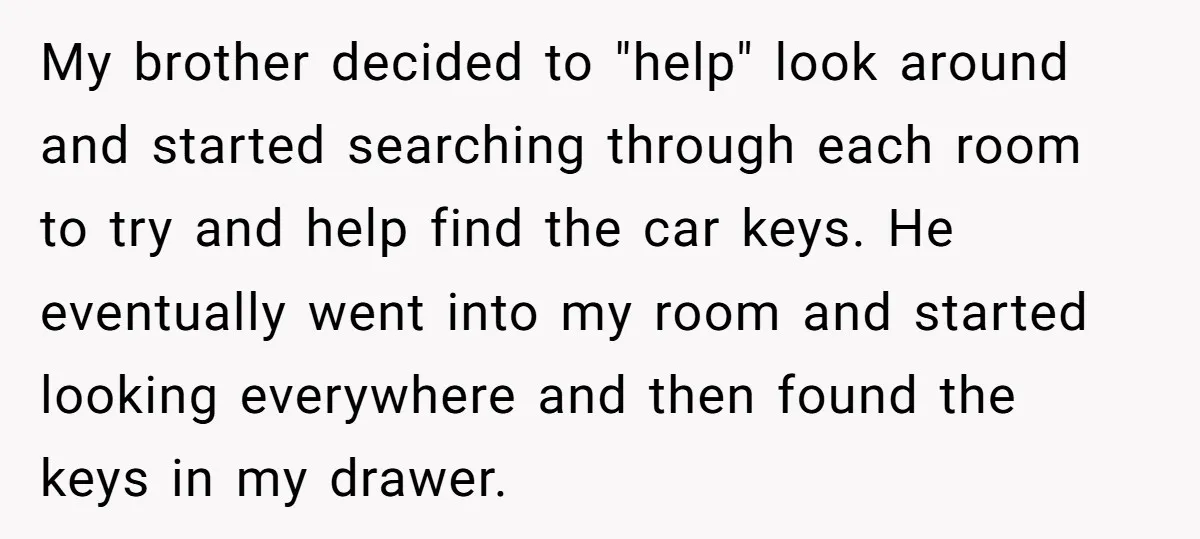 My brother decided to "help" look around and started searching through each room to try and help find the car keys. He eventually went into my room and started looking...