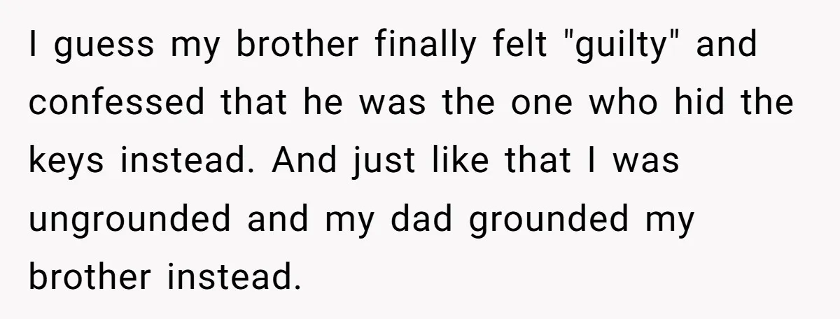 I guess my brother finally felt "guilty" and confessed that he was the one who hid the keys instead. And just like that I was ungrounded and my dad grounded...