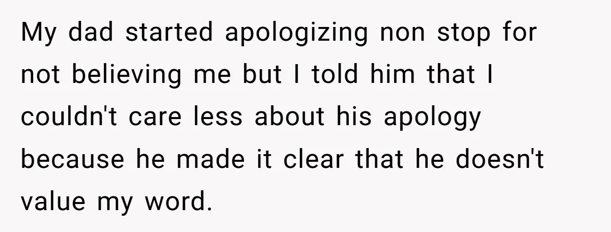 My dad started apologizing non stop for not believing me but I told him that I couldn't care less about his apology because he made it clear that he doesn't...