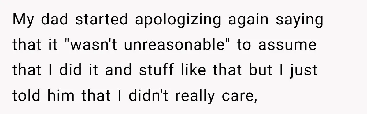 My dad started apologizing again saying that it "wasn't unreasonable" to assume that I did it and stuff like that but I just told him that I didn't really care,