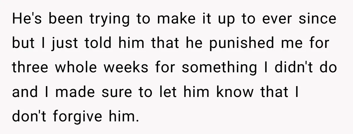 He's been trying to make it up to ever since but I just told him that he punished me for three whole weeks for something I didn't do and I...