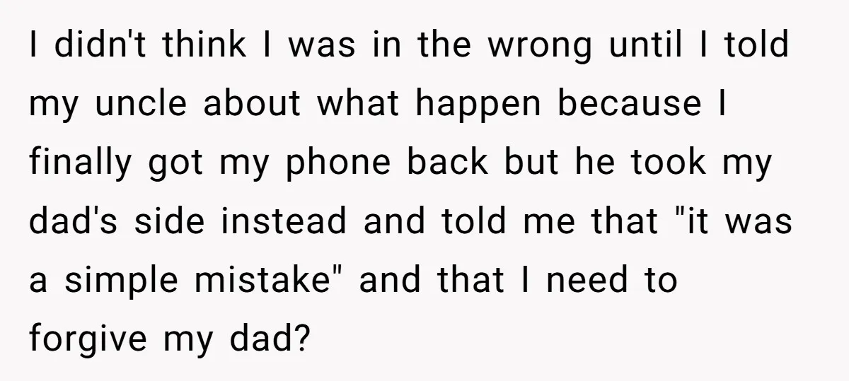 I didn't think I was in the wrong until I told my uncle about what happen because I finally got my phone back but he took my dad's side instead...