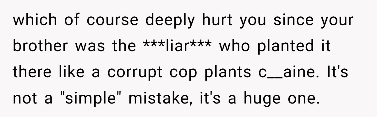 which of course deeply hurt you since your brother was the ***liar*** who planted it there like a corrupt cop plants c__aine. It's not a "simple" mistake, it's a huge...