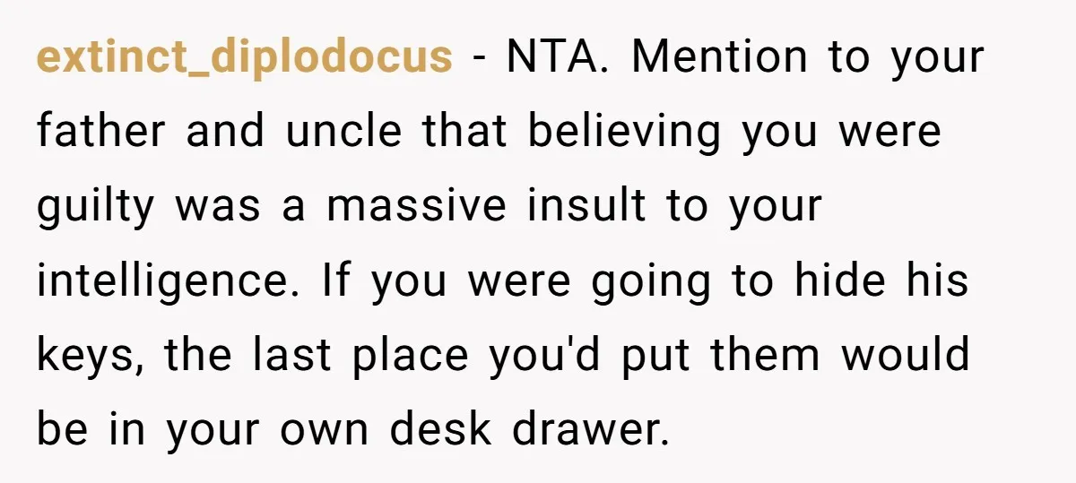 extinct_diplodocus − NTA. Mention to your father and uncle that believing you were guilty was a massive insult to your intelligence. If you were going to hide his keys, the...
