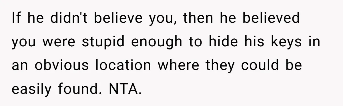 If he didn't believe you, then he believed you were stupid enough to hide his keys in an obvious location where they could be easily found. NTA.