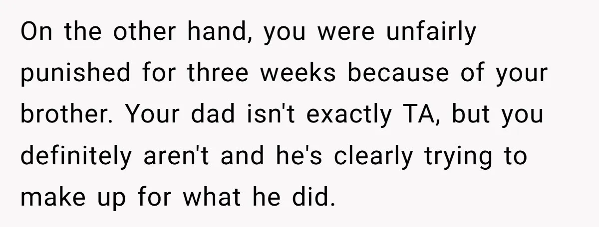 On the other hand, you were unfairly punished for three weeks because of your brother. Your dad isn't exactly TA, but you definitely aren't and he's clearly trying to make...