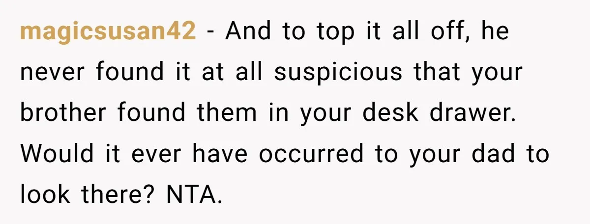 magicsusan42 − And to top it all off, he never found it at all suspicious that your brother found them in your desk drawer. Would it ever have occurred to...