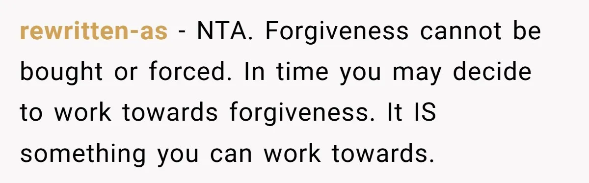 rewritten-as − NTA. Forgiveness cannot be bought or forced. In time you may decide to work towards forgiveness. It IS something you can work towards.