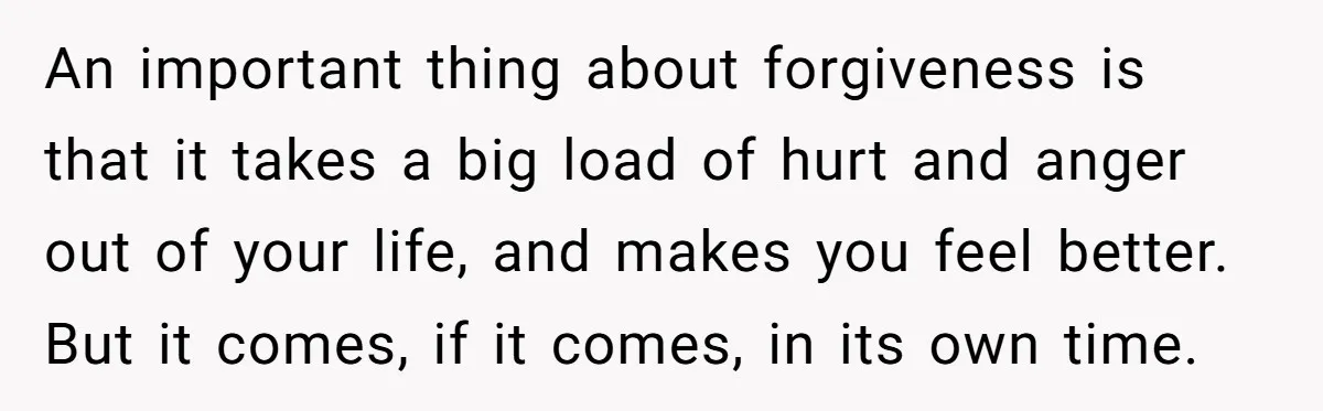 An important thing about forgiveness is that it takes a big load of hurt and anger out of your life, and makes you feel better. But it comes, if it...