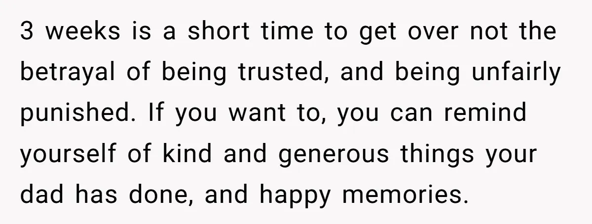 3 weeks is a short time to get over not the betrayal of being trusted, and being unfairly punished. If you want to, you can remind yourself of kind and...