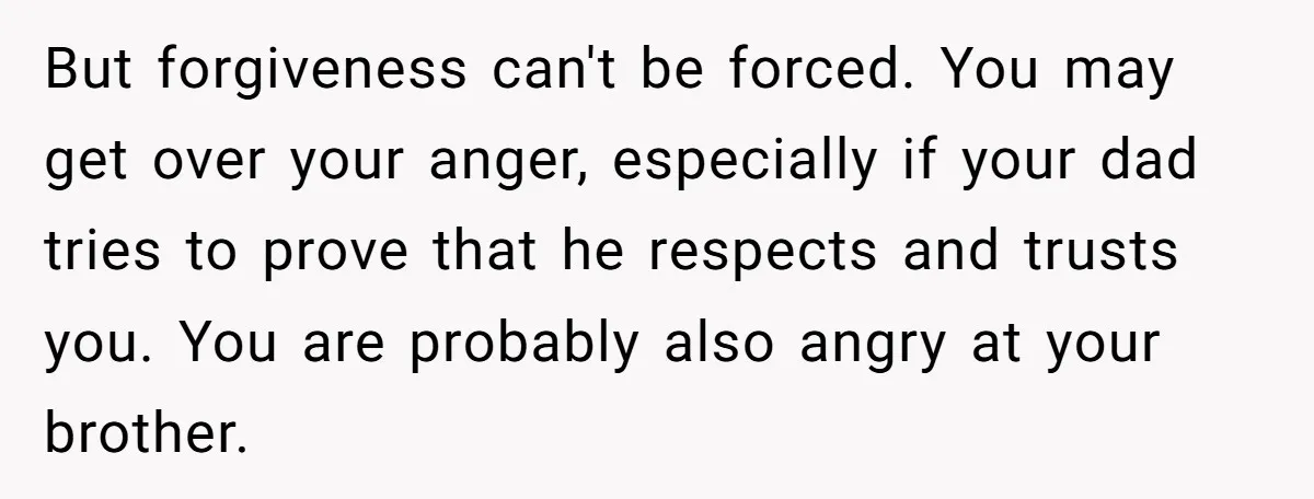 But forgiveness can't be forced. You may get over your anger, especially if your dad tries to prove that he respects and trusts you. You are probably also angry at...