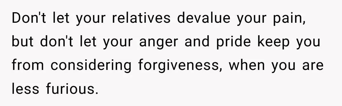 Don't let your relatives devalue your pain, but don't let your anger and pride keep you from considering forgiveness, when you are less furious.