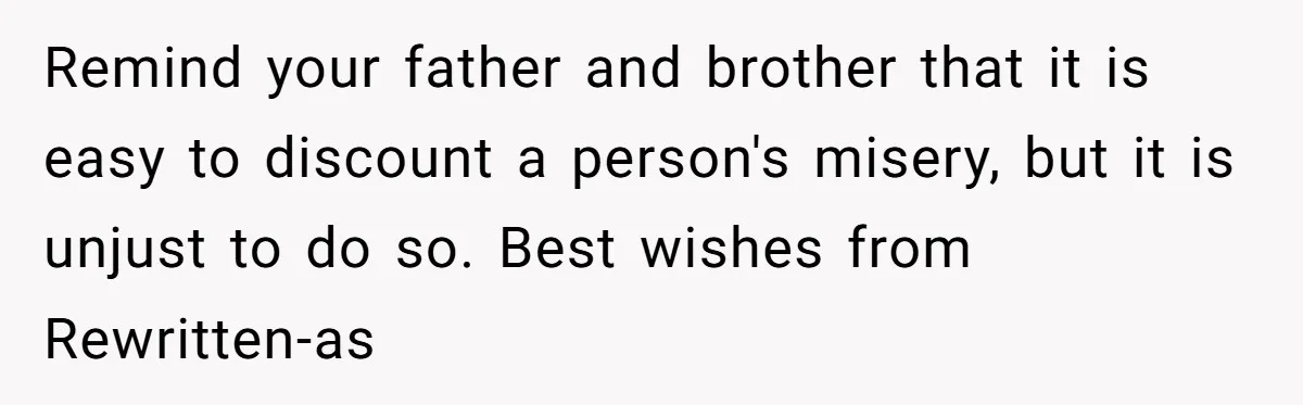 Remind your father and brother that it is easy to discount a person's misery, but it is unjust to do so. Best wishes from Rewritten-as