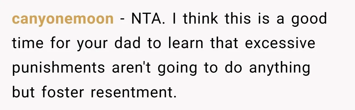 canyonemoon − NTA. I think this is a good time for your dad to learn that excessive punishments aren't going to do anything but foster resentment.