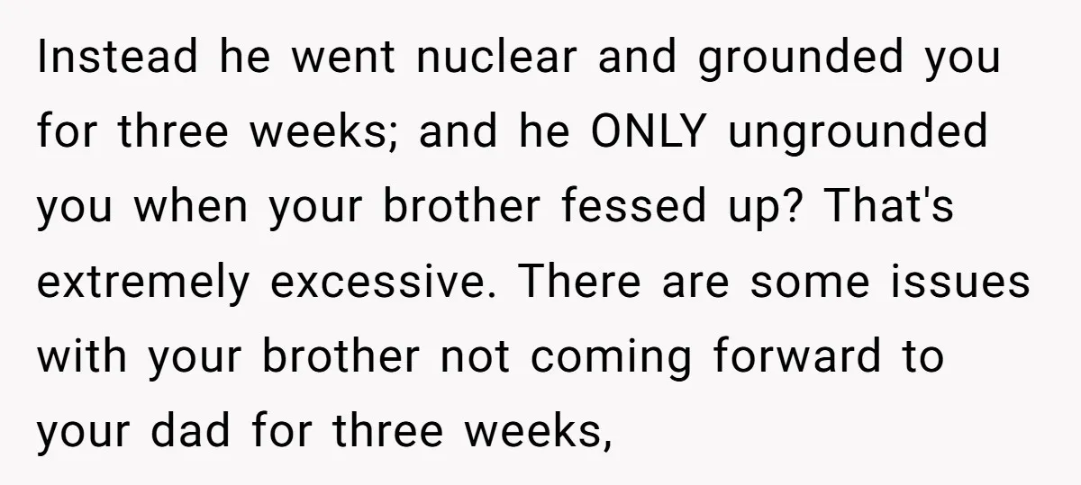 Instead he went nuclear and grounded you for three weeks; and he ONLY ungrounded you when your brother fessed up? That's extremely excessive. There are some issues with your brother...