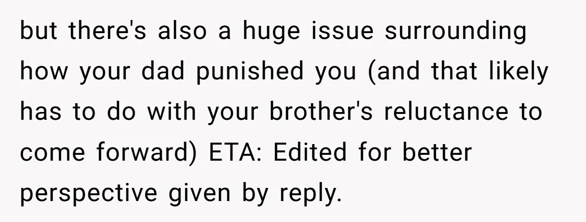 but there's also a huge issue surrounding how your dad punished you (and that likely has to do with your brother's reluctance to come forward) ETA: Edited for better perspective...