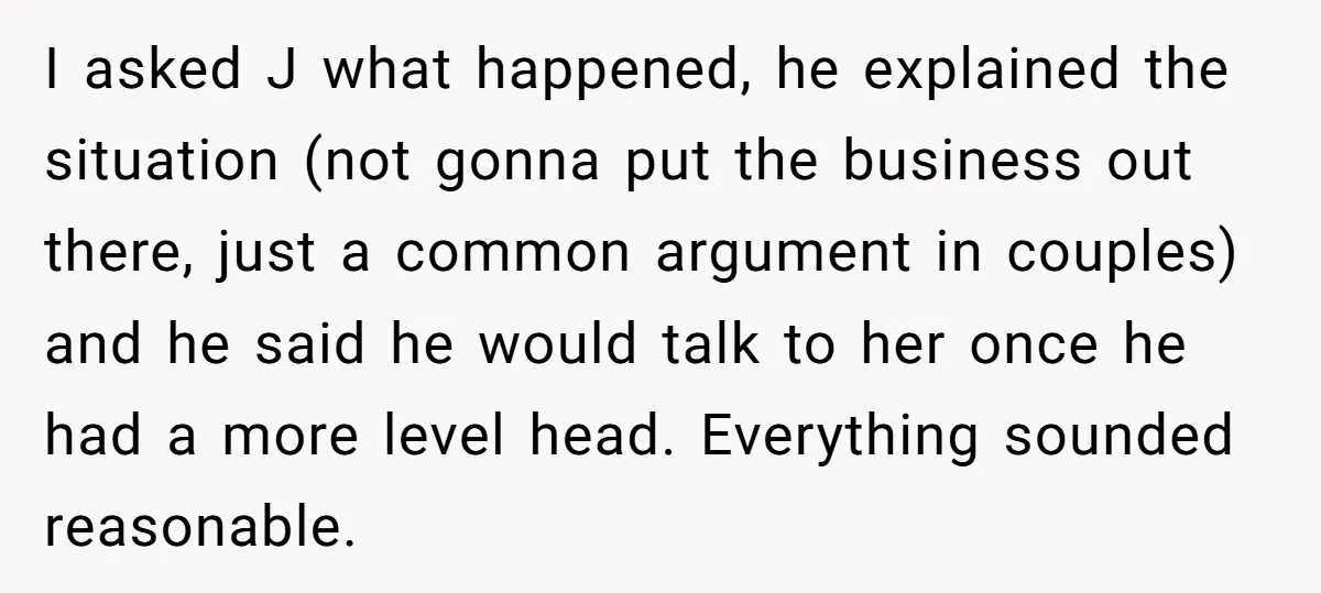 I asked J what happened, he explained the situation (not gonna put the business out there, just a common argument in couples) and he said he would talk to her...