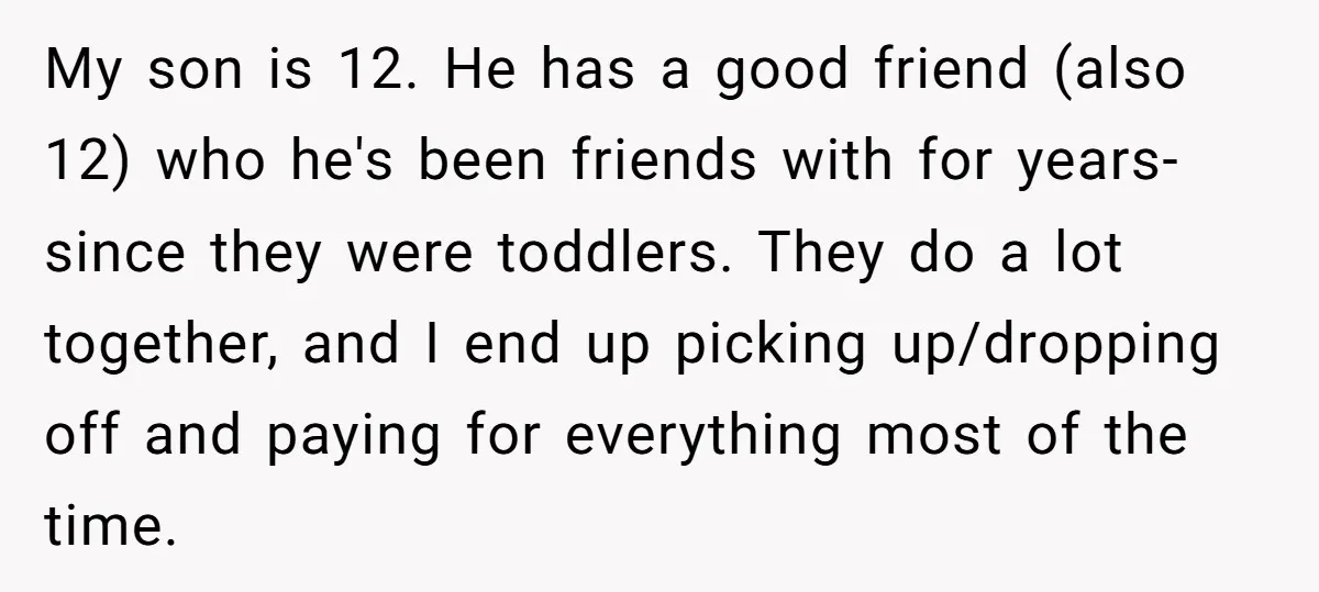 My son is 12. He has a good friend (also 12) who he's been friends with for years- since they were toddlers. They do a lot together, and I end...