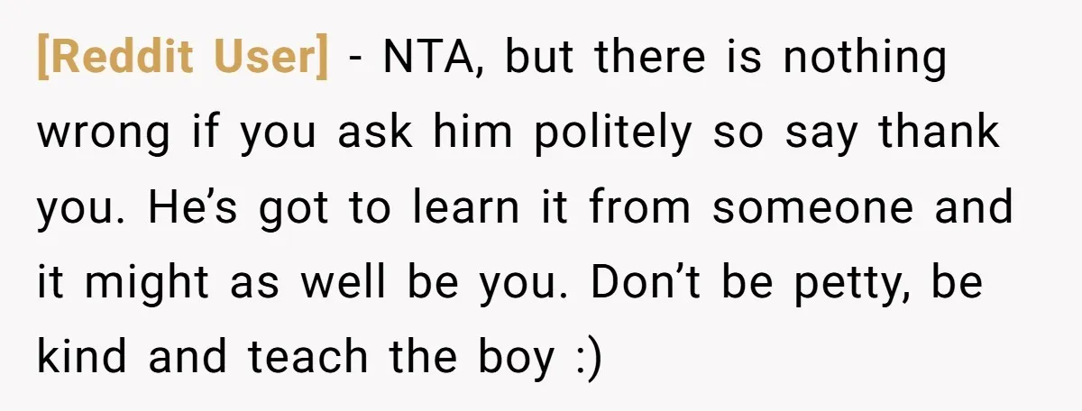 [Reddit User] − NTA, but there is nothing wrong if you ask him politely so say thank you. He’s got to learn it from someone and it might as well...