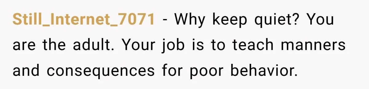 Still_Internet_7071 − Why keep quiet? You are the adult. Your job is to teach manners and consequences for poor behavior.