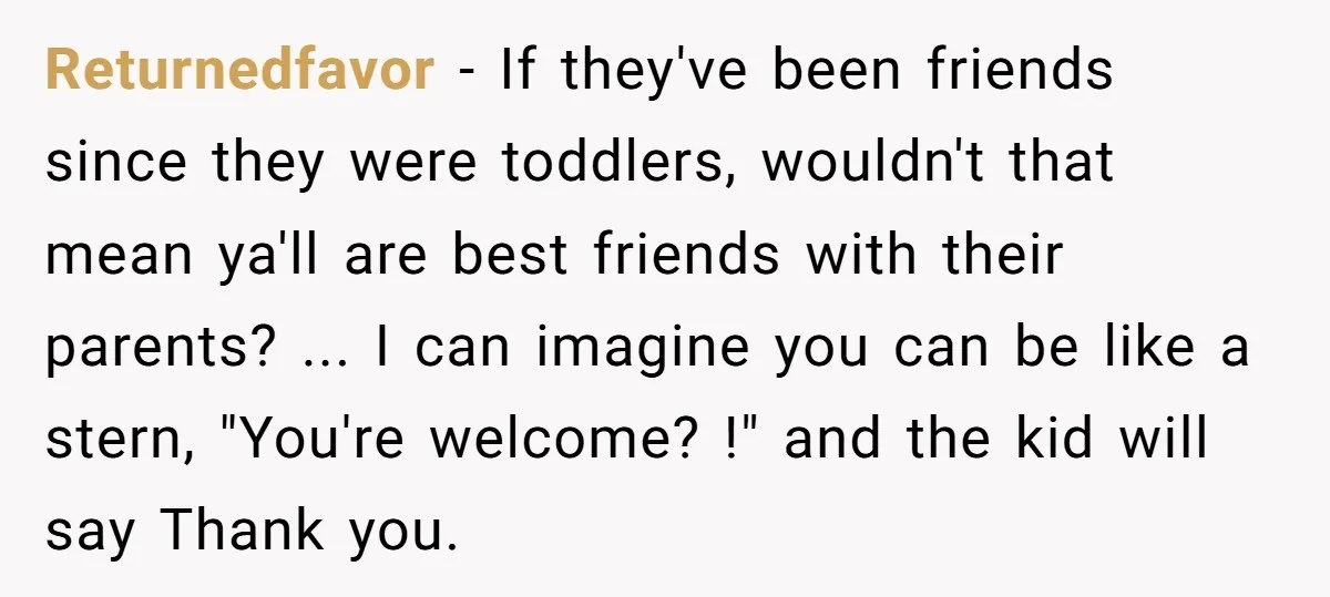 Returnedfavor − If they've been friends since they were toddlers, wouldn't that mean ya'll are best friends with their parents? ... I can imagine you can be like a stern,...