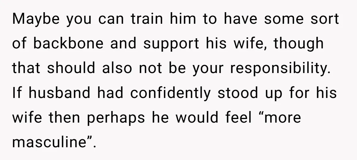 Maybe you can train him to have some sort of backbone and support his wife, though that should also not be your responsibility. If husband had confidently stood up for...