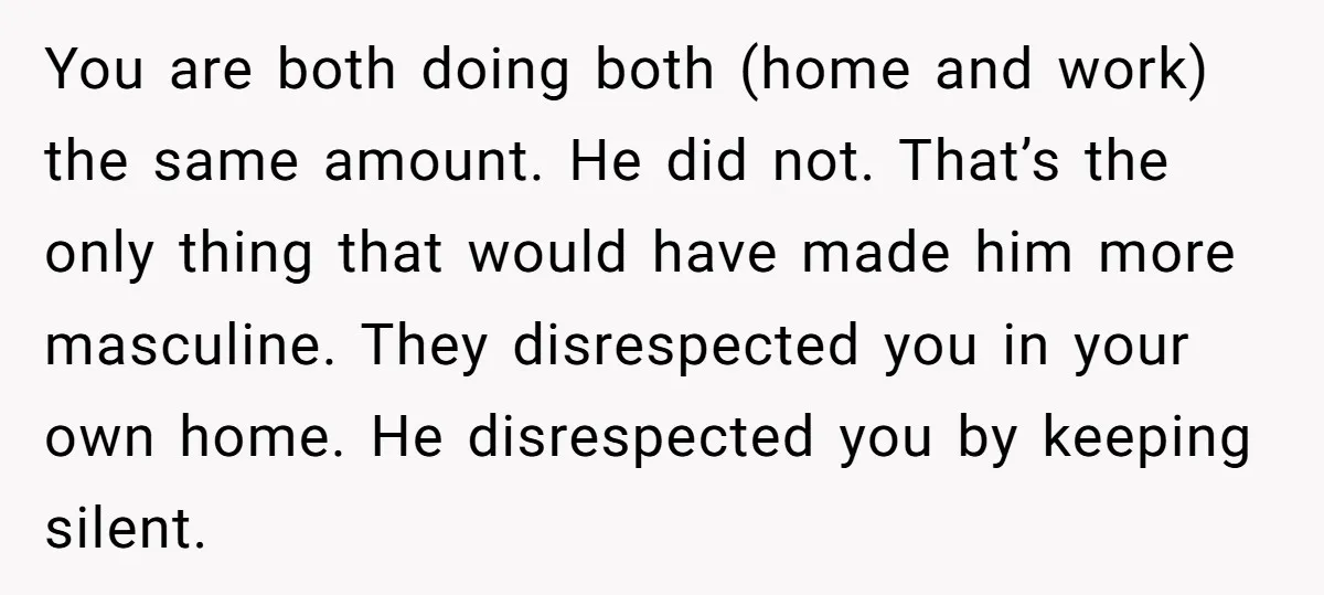 You are both doing both (home and work) the same amount. He did not. That’s the only thing that would have made him more masculine. They disrespected you in your...