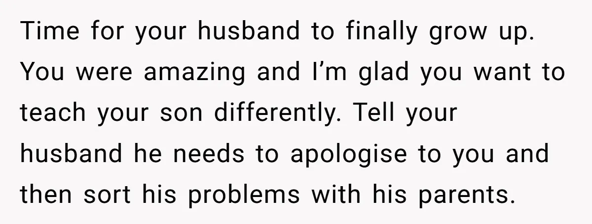 Time for your husband to finally grow up. You were amazing and I’m glad you want to teach your son differently. Tell your husband he needs to apologise to you...