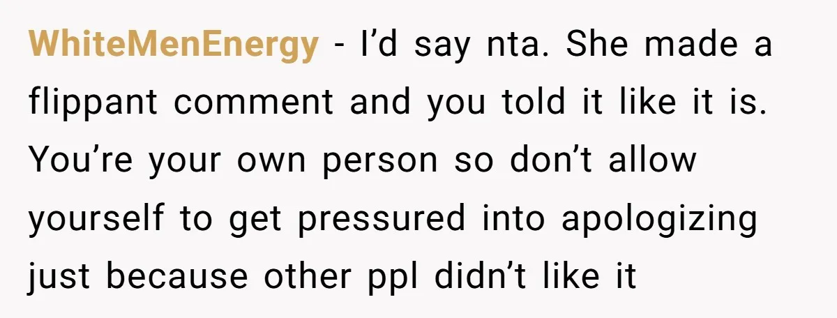 WhiteMenEnergy - I’d say nta. She made a flippant comment and you told it like it is. You’re your own person so don’t allow yourself to get pressured into apologizing...