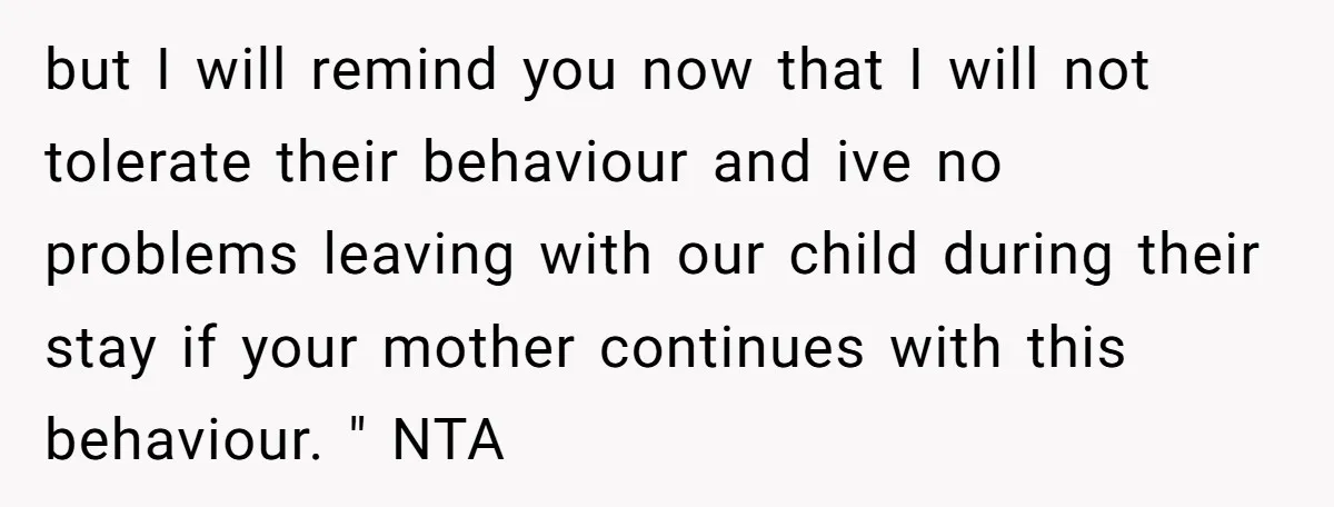 but I will remind you now that I will not tolerate their behaviour and ive no problems leaving with our child during their stay if your mother continues with this...