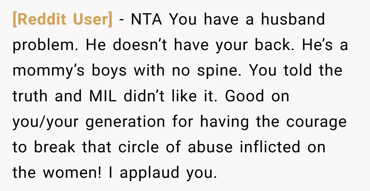 [Reddit User] - NTA You have a husband problem. He doesn’t have your back. He’s a mommy’s boys with no spine. You told the truth and MIL didn’t like it....