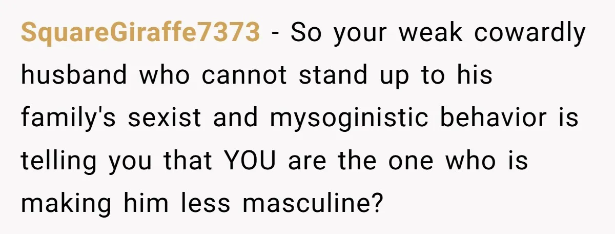 SquareGiraffe7373 - So your weak cowardly husband who cannot stand up to his family's sexist and mysoginistic behavior is telling you that YOU are the one who is making him...
