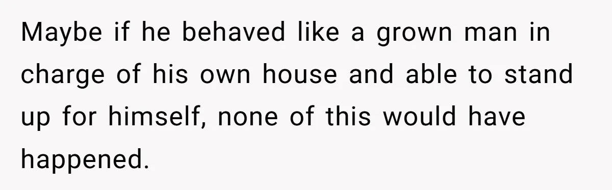 Maybe if he behaved like a grown man in charge of his own house and able to stand up for himself, none of this would have happened.