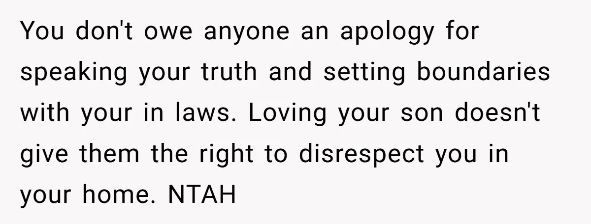 You don't owe anyone an apology for speaking your truth and setting boundaries with your in laws. Loving your son doesn't give them the right to disrespect you in your...