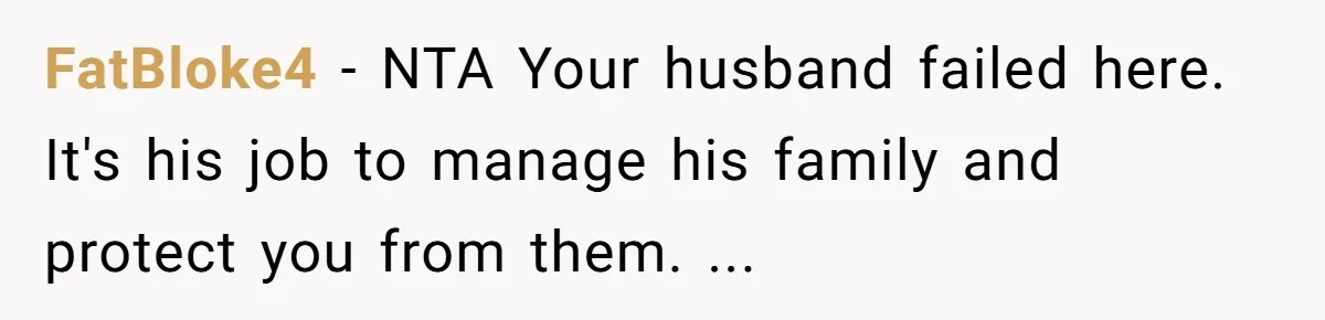 FatBloke4 - NTA Your husband failed here. It's his job to manage his family and protect you from them. ...