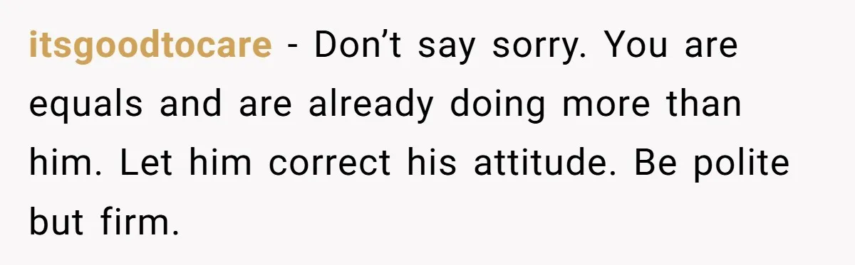 itsgoodtocare - Don’t say sorry. You are equals and are already doing more than him. Let him correct his attitude. Be polite but firm.