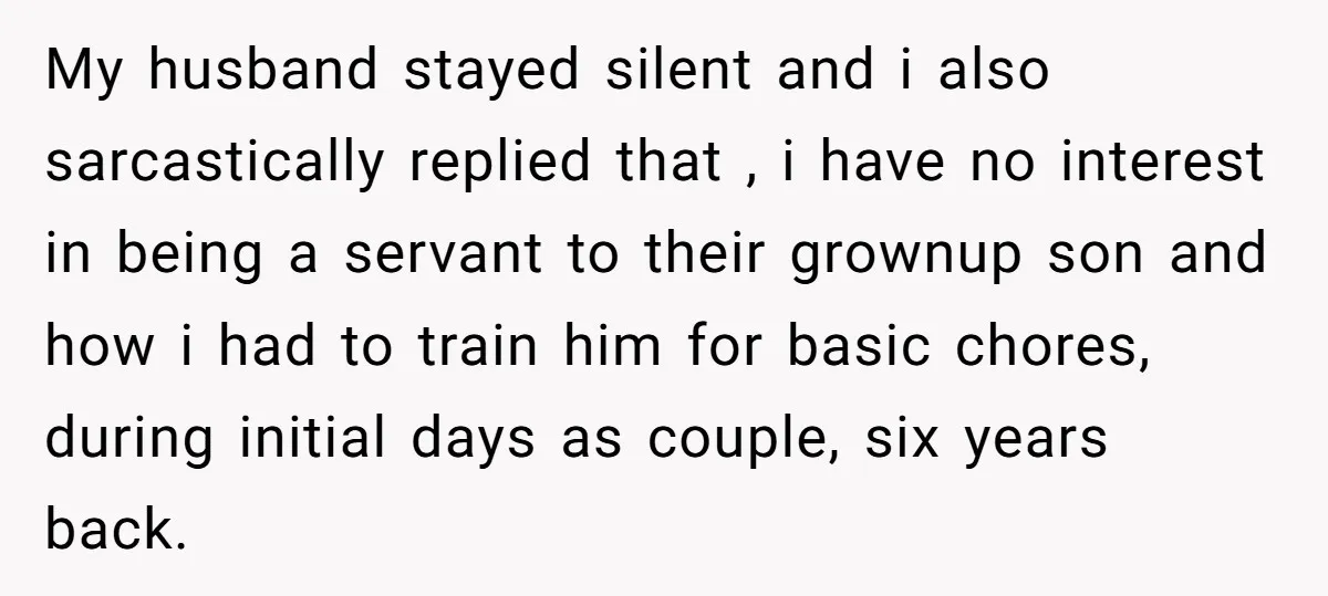 My husband stayed silent and i also sarcastically replied that , i have no interest in being a servant to their grownup son and how i had to train him...