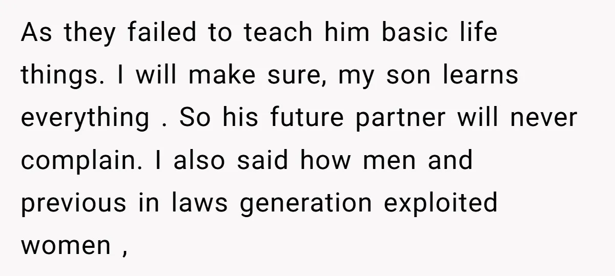 As they failed to teach him basic life things. I will make sure, my son learns everything . So his future partner will never complain. I also said how men...