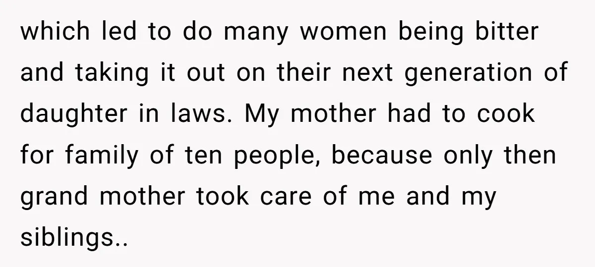 which led to do many women being bitter and taking it out on their next generation of daughter in laws. My mother had to cook for family of ten people,...