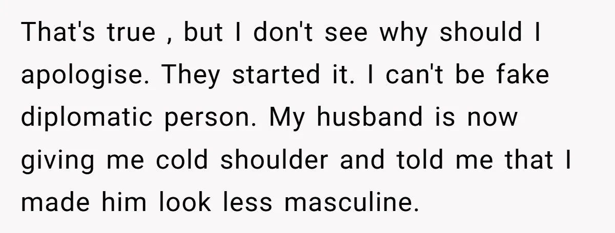 That's true , but I don't see why should I apologise. They started it. I can't be fake diplomatic person. My husband is now giving me cold shoulder and told...
